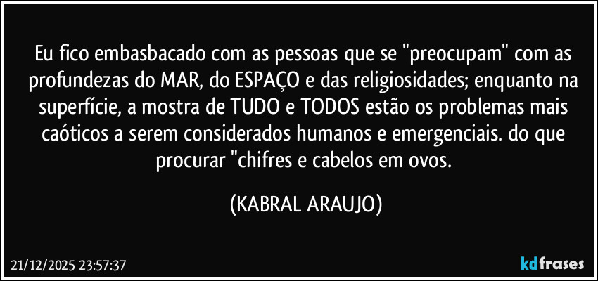 Eu fico embasbacado com as pessoas que se "preocupam" com as profundezas do MAR, do ESPAÇO e das religiosidades; enquanto na superfície, a mostra de TUDO e TODOS estão os problemas mais caóticos a serem considerados humanos e emergenciais. do que procurar "chifres e cabelos em ovos. (KABRAL ARAUJO)