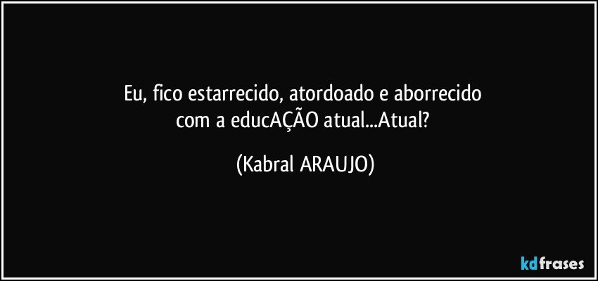 Eu, fico estarrecido, atordoado e aborrecido 
com a educAÇÃO atual...Atual? (KABRAL ARAUJO)