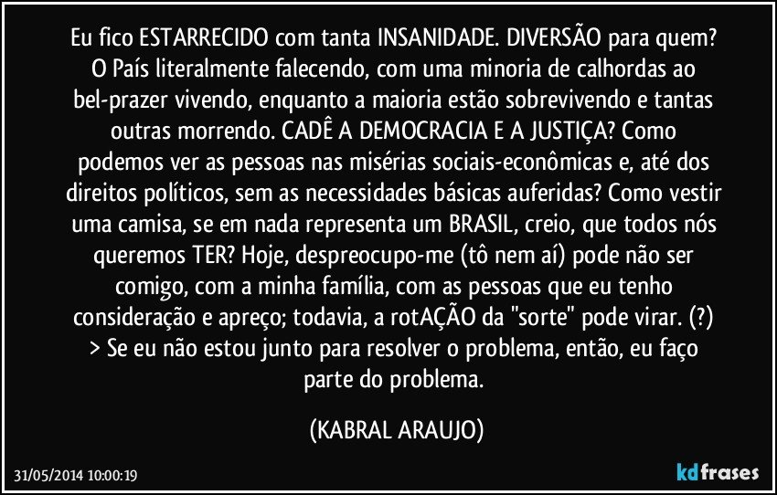 Eu fico ESTARRECIDO com tanta INSANIDADE. DIVERSÃO para quem? O País literalmente falecendo, com uma minoria de calhordas ao bel-prazer vivendo, enquanto a maioria estão sobrevivendo e tantas outras morrendo. CADÊ A DEMOCRACIA E A JUSTIÇA? Como podemos ver as pessoas nas misérias sociais-econômicas e, até dos direitos políticos, sem as necessidades básicas auferidas? Como vestir uma camisa, se em nada representa um BRASIL, creio, que todos nós queremos TER? Hoje, despreocupo-me (tô nem aí) pode não ser comigo, com a minha família, com as pessoas que eu tenho consideração e apreço; todavia, a rotAÇÃO da "sorte" pode virar. (?) 
> Se eu não estou junto para resolver o problema, então, eu faço parte do problema. (KABRAL ARAUJO)