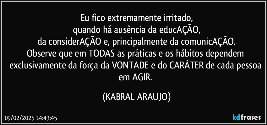 Eu fico extremamente irritado,
quando há ausência da educAÇÃO,
da considerAÇÃO e, principalmente da comunicAÇÃO.
Observe que em TODAS as práticas e os hábitos dependem exclusivamente da força da VONTADE e do CARÁTER de cada pessoa em AGIR. (KABRAL ARAUJO)