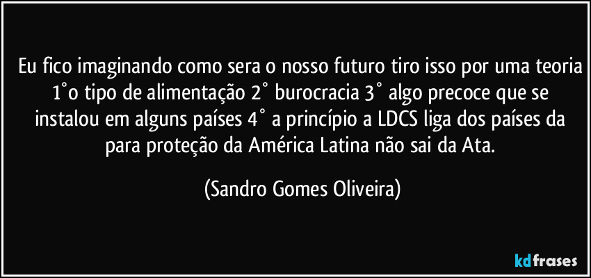 Eu fico imaginando como sera o nosso futuro tiro isso por uma teoria 1°o tipo de alimentação 2°  burocracia 3° algo precoce que se instalou em alguns países 4° a princípio a LDCS liga dos países da para proteção da América Latina não sai da Ata. (Sandro Gomes Oliveira)