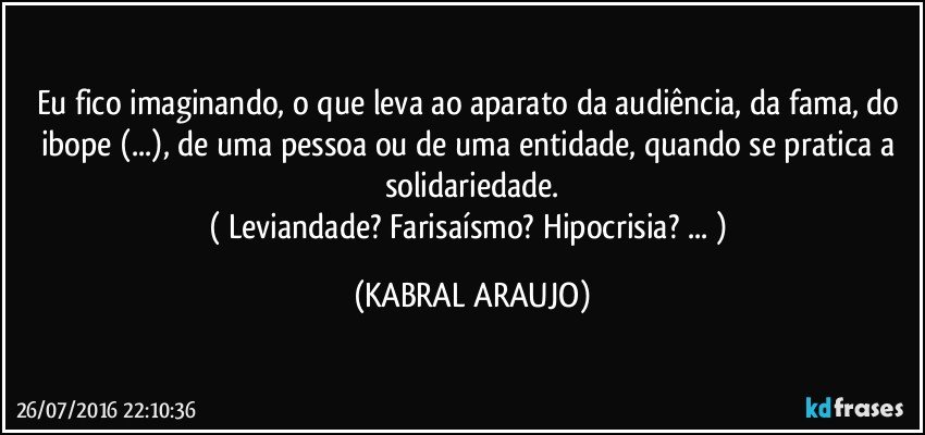 Eu fico imaginando, o que leva ao aparato da audiência, da fama, do ibope (...), de uma pessoa ou de uma entidade, quando se pratica a solidariedade.
( Leviandade? Farisaísmo? Hipocrisia? ... ) (KABRAL ARAUJO)