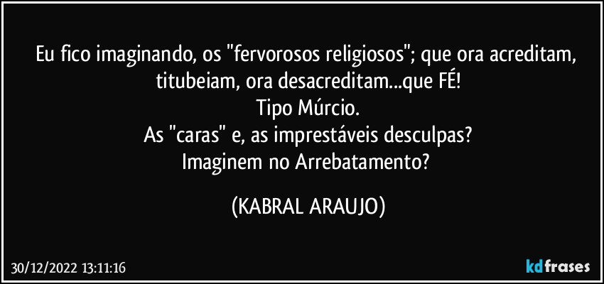 Eu fico imaginando, os "fervorosos religiosos"; que ora acreditam, titubeiam, ora desacreditam...que FÉ!
Tipo Múrcio.
As "caras" e, as imprestáveis desculpas?
Imaginem no Arrebatamento? (KABRAL ARAUJO)