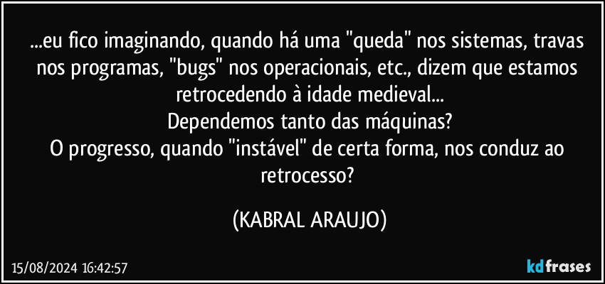 ...eu fico imaginando, quando há uma "queda" nos sistemas, travas nos programas, "bugs" nos operacionais, etc., dizem que estamos retrocedendo à idade medieval...
Dependemos tanto das máquinas?
O progresso, quando "instável" de certa forma, nos conduz ao retrocesso? (KABRAL ARAUJO)