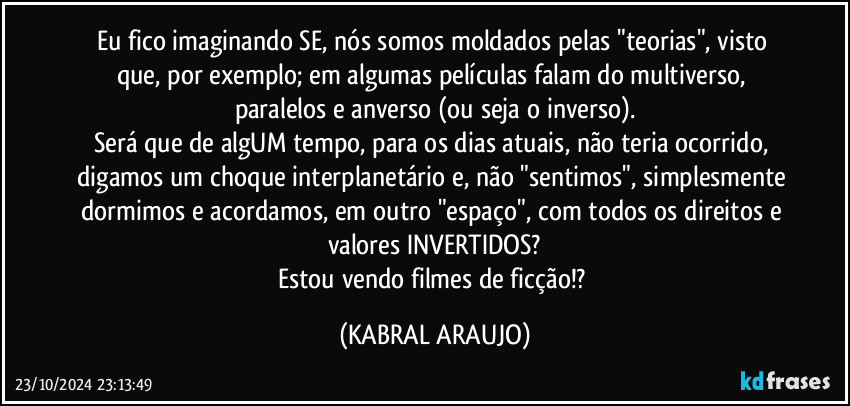 Eu fico imaginando SE, nós somos moldados pelas "teorias", visto que, por exemplo; em algumas películas falam do multiverso, paralelos e anverso (ou seja o inverso).
Será que de algUM tempo, para os dias atuais, não teria ocorrido, digamos um choque interplanetário e, não "sentimos", simplesmente dormimos e acordamos, em outro "espaço", com todos os direitos e valores INVERTIDOS?
Estou vendo filmes de ficção!? (KABRAL ARAUJO)