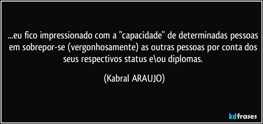 ...eu fico impressionado com a "capacidade" de determinadas pessoas em sobrepor-se (vergonhosamente)  as outras pessoas por conta dos seus respectivos status e\ou diplomas. (KABRAL ARAUJO)