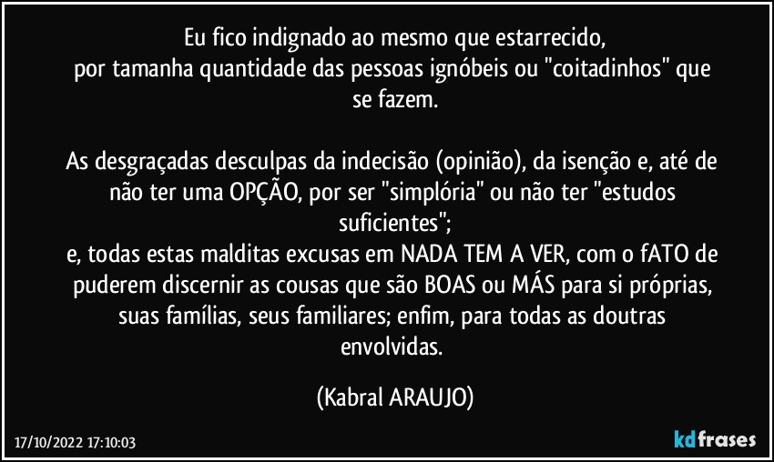 Eu fico indignado ao mesmo que estarrecido,
por tamanha quantidade das pessoas ignóbeis ou "coitadinhos" que se fazem.

As desgraçadas desculpas da indecisão (opinião), da isenção e, até de não ter uma OPÇÃO, por ser "simplória" ou não ter "estudos suficientes";
e, todas estas malditas excusas em NADA TEM A VER, com o fATO de puderem discernir as cousas que são BOAS ou MÁS para si próprias, suas famílias, seus familiares; enfim, para todas as doutras envolvidas. (KABRAL ARAUJO)