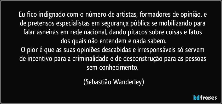 Eu fico indignado com o número de artistas, formadores de opinião, e de pretensos especialistas em segurança pública se mobilizando para falar asneiras em rede nacional, dando pitacos sobre coisas e fatos dos quais não entendem e nada sabem.
O pior é que as suas opiniões descabidas e irresponsáveis só servem de incentivo para a criminalidade e de desconstrução para as pessoas sem conhecimento. (Sebastião Wanderley)