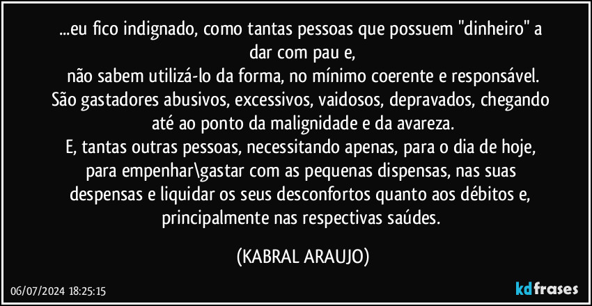 ...eu fico indignado, como tantas pessoas que possuem "dinheiro" a dar com pau e,
não sabem utilizá-lo da forma, no mínimo coerente e responsável.
São gastadores abusivos, excessivos, vaidosos, depravados, chegando até ao ponto da malignidade e da avareza.
E, tantas outras pessoas, necessitando apenas, para o dia de hoje, para empenhar\gastar com as pequenas dispensas, nas suas despensas e liquidar os seus desconfortos quanto aos débitos e, principalmente nas respectivas saúdes. (KABRAL ARAUJO)