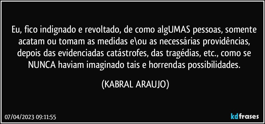 Eu, fico indignado e revoltado, de como algUMAS pessoas, somente acatam ou tomam as medidas e\ou as necessárias providências, depois das evidenciadas catástrofes, das tragédias, etc., como se NUNCA haviam imaginado tais e horrendas possibilidades. (KABRAL ARAUJO)