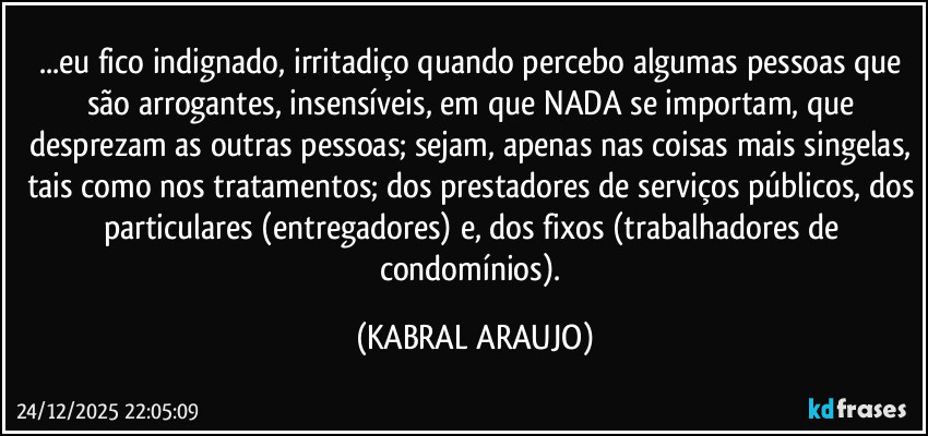 ...eu fico indignado, irritadiço quando percebo algumas pessoas que são arrogantes, insensíveis, em que NADA se importam, que desprezam as outras pessoas; sejam, apenas nas coisas mais singelas, tais como nos tratamentos; dos prestadores de serviços públicos, dos particulares (entregadores) e, dos fixos (trabalhadores de condomínios). (KABRAL ARAUJO)