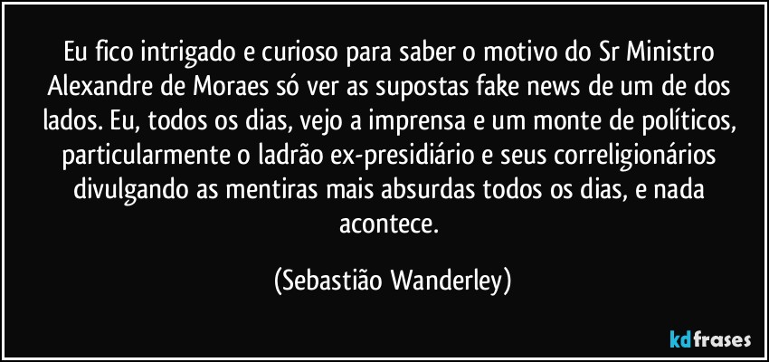 Eu fico intrigado e curioso para saber o motivo do Sr Ministro Alexandre de Moraes só ver as supostas fake news de um de dos  lados. Eu, todos os dias, vejo a imprensa e um monte de políticos, particularmente o ladrão ex-presidiário e seus correligionários divulgando as mentiras mais absurdas todos os dias, e nada acontece. (Sebastião Wanderley)