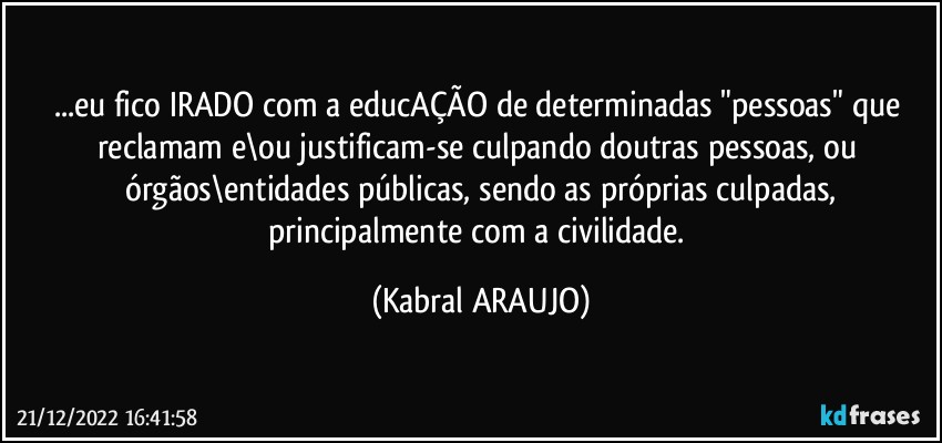 ...eu fico IRADO com a educAÇÃO de determinadas "pessoas" que reclamam e\ou justificam-se culpando doutras pessoas, ou órgãos\entidades públicas, sendo as próprias culpadas,
principalmente com a civilidade. (KABRAL ARAUJO)