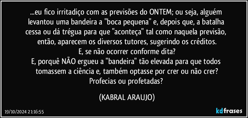 ...eu fico irritadiço com as previsões do ONTEM; ou seja, alguém levantou uma bandeira a  "boca pequena" e, depois que, a batalha cessa ou dá trégua para que "aconteça" tal como naquela previsão, então, aparecem os diversos tutores, sugerindo os créditos.
E, se não ocorrer conforme dita?
E, porquê NÃO ergueu a "bandeira" tão elevada para que todos tomassem a ciência e, também optasse por crer ou não crer?
Profecias ou profetadas? (KABRAL ARAUJO)