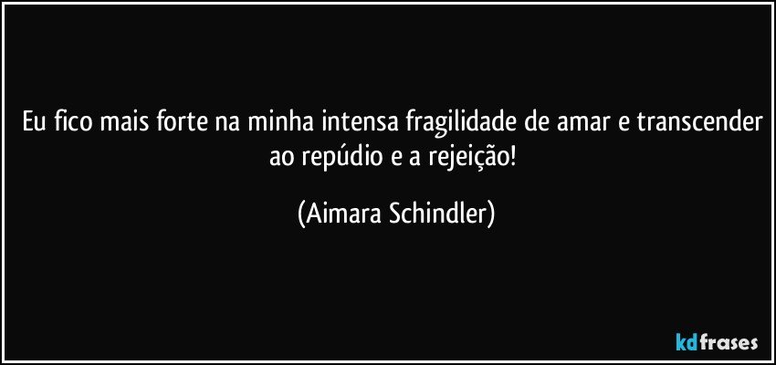 Eu fico mais forte na minha intensa fragilidade de amar e transcender ao repúdio e a rejeição! (Aimara Schindler)