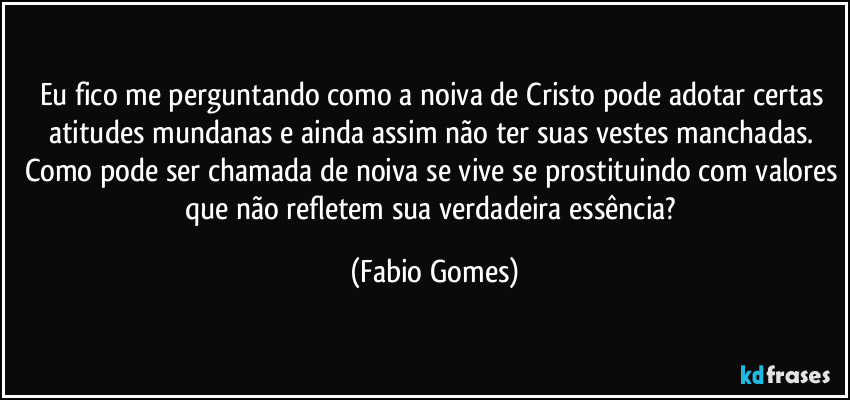 Eu fico me perguntando como a noiva de Cristo pode adotar certas atitudes mundanas e ainda assim não ter suas vestes manchadas. Como pode ser chamada de noiva se vive se prostituindo com valores que não refletem sua verdadeira essência? (Fabio Gomes)