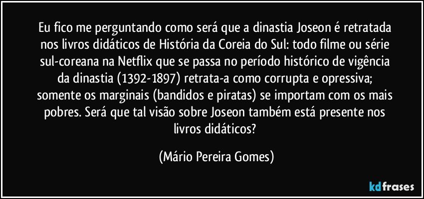 Eu fico me perguntando como será que a dinastia Joseon é retratada nos livros didáticos de História da Coreia do Sul: todo filme ou série sul-coreana na Netflix que se passa no período histórico de vigência da dinastia (1392-1897) retrata-a como corrupta e opressiva; somente os marginais (bandidos e piratas) se importam com os mais pobres. Será que tal visão sobre Joseon também está presente nos livros didáticos? (Mário Pereira Gomes)