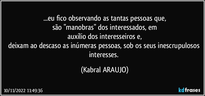 ...eu fico observando as tantas pessoas  que,
são "manobras" dos interessados, em
auxílio dos interesseiros e,
deixam ao descaso as inúmeras pessoas, sob os seus inescrupulosos interesses. (KABRAL ARAUJO)