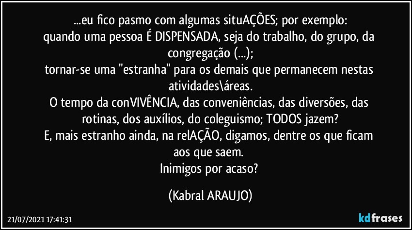 ...eu fico pasmo com algumas situAÇÕES; por exemplo:
quando uma pessoa É DISPENSADA, seja do trabalho, do grupo, da congregação (...);
tornar-se uma "estranha" para os demais que permanecem nestas atividades\áreas.
O tempo da conVIVÊNCIA, das conveniências, das diversões, das rotinas, dos auxílios, do coleguismo; TODOS jazem?
E, mais estranho ainda, na relAÇÃO, digamos, dentre os que ficam aos que saem. 
Inimigos por acaso? (KABRAL ARAUJO)