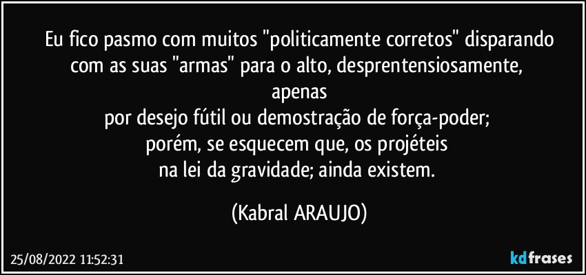 Eu fico pasmo com muitos "politicamente corretos" disparando
com as suas "armas" para o alto, desprentensiosamente, 
apenas
por desejo fútil ou demostração de força-poder; 
porém, se esquecem que, os projéteis 
na lei da gravidade; ainda existem. (KABRAL ARAUJO)