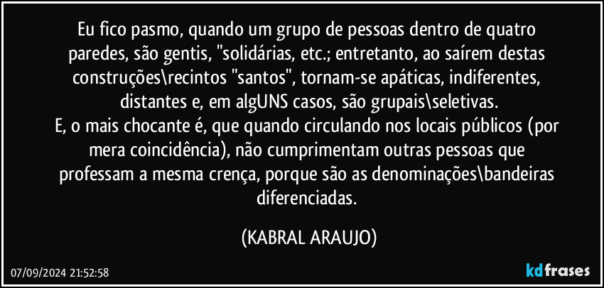 Eu fico pasmo, quando um grupo de pessoas dentro de quatro paredes, são gentis, "solidárias, etc.; entretanto, ao saírem destas construções\recintos "santos", tornam-se apáticas, indiferentes, distantes e, em algUNS casos, são grupais\seletivas.
E, o mais chocante é, que quando circulando nos locais públicos (por mera coincidência), não cumprimentam outras pessoas que professam a mesma crença, porque são as denominações\bandeiras diferenciadas. (KABRAL ARAUJO)