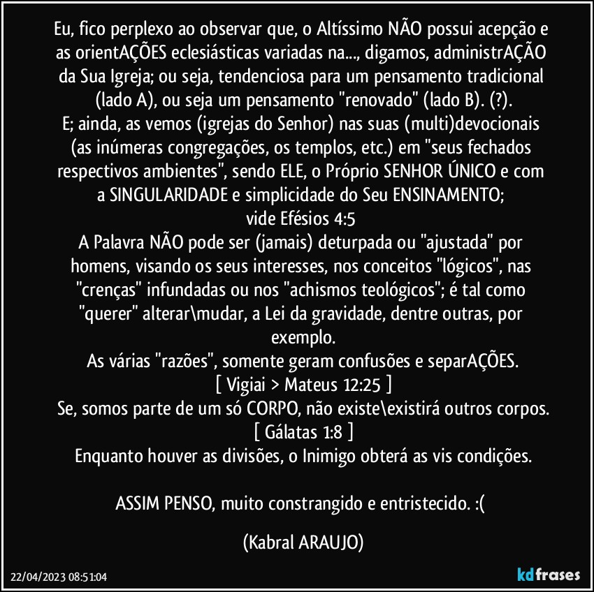 Eu, fico perplexo ao observar que, o Altíssimo NÃO possui acepção e as orientAÇÕES eclesiásticas variadas na..., digamos, administrAÇÃO da Sua Igreja; ou seja, tendenciosa para um pensamento tradicional (lado A), ou seja um pensamento "renovado" (lado B). (?).
E; ainda, as vemos (igrejas do Senhor) nas suas (multi)devocionais (as inúmeras congregações, os templos, etc.) em "seus fechados respectivos ambientes", sendo ELE, o Próprio SENHOR  ÚNICO e com a SINGULARIDADE  e simplicidade do Seu ENSINAMENTO; 
vide Efésios 4:5●
A Palavra NÃO pode ser (jamais) deturpada ou "ajustada" por homens, visando os seus interesses, nos conceitos "lógicos", nas "crenças" infundadas ou nos "achismos teológicos"; é tal como "querer" alterar\mudar, a Lei da gravidade, dentre outras, por exemplo.
As várias "razões", somente geram confusões e separAÇÕES.
[ Vigiai > Mateus 12:25 ]
Se, somos parte de um só CORPO, não existe\existirá outros corpos.
[ Gálatas 1:8 ]
Enquanto houver as divisões, o Inimigo obterá as vis condições.

ASSIM PENSO, muito constrangido e entristecido. :( (KABRAL ARAUJO)