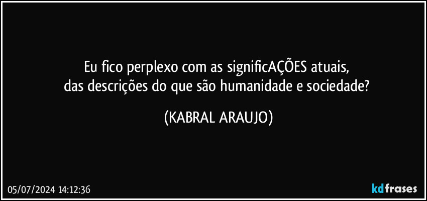 Eu fico perplexo com as significAÇÕES atuais, 
das descrições do que são humanidade e sociedade? (KABRAL ARAUJO)