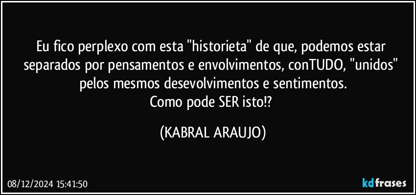 Eu fico perplexo com esta "historieta" de que, podemos estar separados por pensamentos e envolvimentos, conTUDO, "unidos" pelos mesmos desevolvimentos e sentimentos.
Como pode SER isto!? (KABRAL ARAUJO)