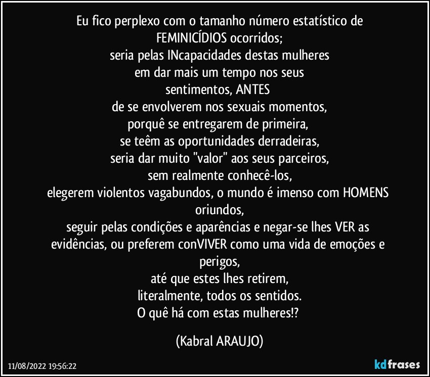 Eu fico perplexo com o tamanho número estatístico de
FEMINICÍDIOS ocorridos;
seria pelas INcapacidades destas mulheres
em dar mais um tempo nos seus
sentimentos, ANTES 
de se envolverem nos sexuais momentos,
porquê se entregarem de primeira, 
se teêm as oportunidades derradeiras,
seria dar muito "valor" aos seus parceiros,
sem realmente conhecê-los,
elegerem violentos vagabundos, o mundo é imenso com HOMENS oriundos,
seguir pelas condições e aparências e negar-se lhes VER as evidências, ou preferem conVIVER como uma vida de emoções e perigos,
até que estes lhes retirem,
literalmente, todos os sentidos.
O quê há com estas mulheres!? (KABRAL ARAUJO)