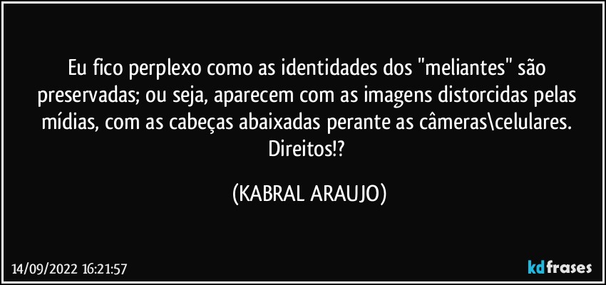 Eu fico perplexo como as identidades dos "meliantes" são preservadas; ou seja, aparecem com as imagens distorcidas pelas mídias, com as cabeças abaixadas perante as câmeras\celulares. 
Direitos!? (KABRAL ARAUJO)