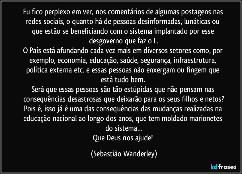 Eu fico perplexo em ver, nos comentários de algumas postagens nas redes sociais, o quanto há de pessoas desinformadas, lunáticas ou que estão se beneficiando com o sistema implantado por esse desgoverno que faz o L.
O País está afundando cada vez mais em diversos setores como, por exemplo, economia, educação, saúde, segurança, infraestrutura, política externa etc. e essas pessoas não enxergam ou fingem que está tudo bem. 
Será que essas pessoas são tão estúpidas que não pensam nas consequências desastrosas que deixarão para os seus filhos e netos?
Pois é, isso já é uma das consequências das mudanças realizadas na educação nacional ao longo dos anos, que tem moldado marionetes do sistema…
Que Deus nos ajude! (Sebastião Wanderley)