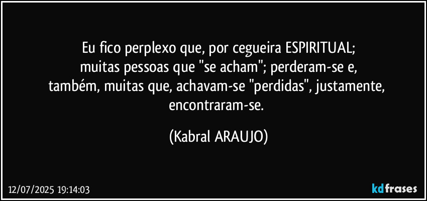 Eu fico perplexo que, por cegueira ESPIRITUAL;
muitas pessoas que "se acham"; perderam-se e,
também, muitas que, achavam-se "perdidas", justamente, encontraram-se. (KABRAL ARAUJO)