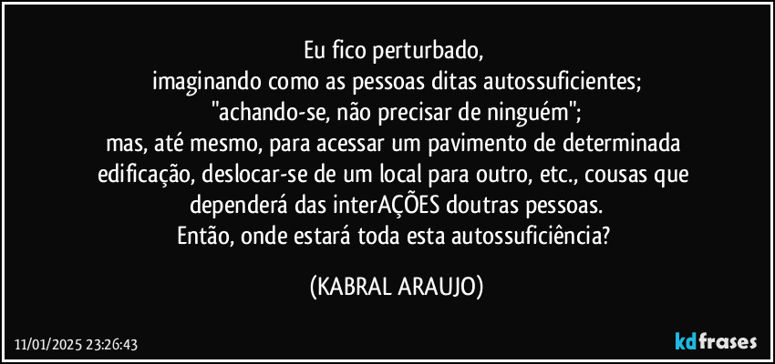 Eu fico perturbado, 
imaginando como as pessoas ditas autossuficientes;
"achando-se, não precisar de ninguém";
mas, até mesmo, para acessar um pavimento de determinada edificação, deslocar-se de um local para outro, etc., cousas que dependerá das interAÇÕES doutras pessoas.
Então, onde estará toda esta autossuficiência? (KABRAL ARAUJO)