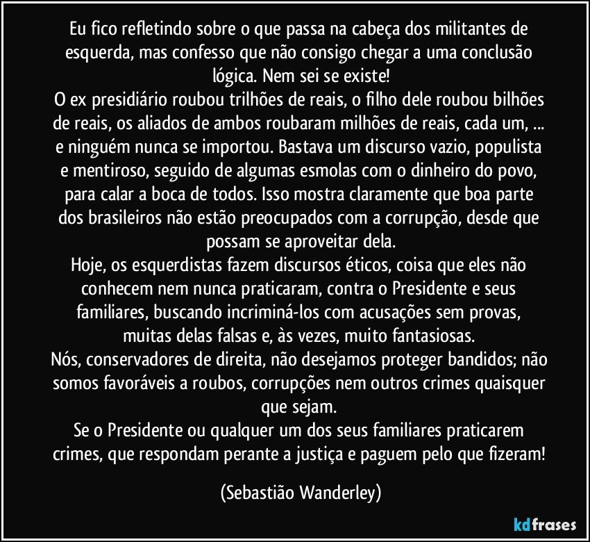 Eu fico refletindo sobre o que passa na cabeça dos militantes de esquerda, mas confesso que não consigo chegar a uma conclusão lógica. Nem sei se existe!
O ex presidiário roubou trilhões de reais, o filho dele roubou bilhões de reais, os aliados de ambos roubaram milhões de reais, cada um, ... e ninguém nunca se importou. Bastava um discurso vazio, populista e mentiroso, seguido de algumas esmolas com o dinheiro do povo, para calar a boca de todos. Isso mostra claramente que boa parte dos brasileiros não estão preocupados com a corrupção, desde que possam se aproveitar dela.
Hoje, os esquerdistas fazem discursos éticos, coisa que eles não conhecem nem nunca praticaram, contra o Presidente e seus familiares, buscando incriminá-los com acusações sem provas, muitas delas falsas e, às vezes, muito fantasiosas. 
Nós, conservadores de direita, não desejamos proteger bandidos; não somos favoráveis a roubos, corrupções nem outros crimes quaisquer que sejam. 
Se o Presidente ou qualquer um dos seus familiares praticarem crimes, que respondam perante a justiça e paguem pelo que fizeram! (Sebastião Wanderley)