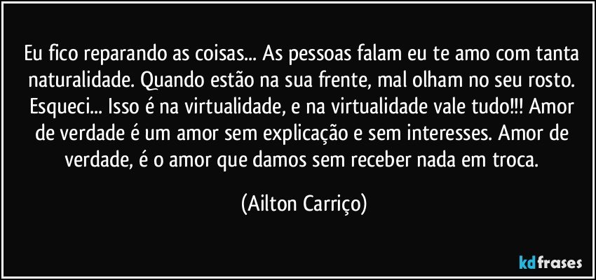 Eu fico reparando as coisas... As pessoas falam eu te amo com tanta naturalidade. Quando estão na sua frente, mal olham no seu rosto. Esqueci... Isso é na virtualidade, e na virtualidade vale tudo!!! Amor de verdade é um amor sem explicação e sem interesses. Amor de verdade, é o amor que damos sem receber nada em troca. (Ailton Carriço)