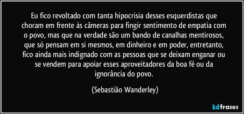 Eu fico revoltado com tanta hipocrisia desses esquerdistas que choram em frente às câmeras para fingir sentimento de empatia com o povo, mas que na verdade são um bando de canalhas mentirosos, que só pensam em si mesmos, em dinheiro e em poder, entretanto, fico ainda mais indignado com as pessoas que se deixam enganar ou se vendem para apoiar esses aproveitadores da boa fé ou da ignorância do povo. (Sebastião Wanderley)
