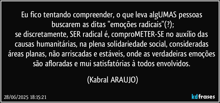 Eu fico tentando compreender, o que leva algUMAS pessoas buscarem as ditas "emoções radicais"(?);
se discretamente, SER radical é, comproMETER-SE no auxílio das causas humanitárias, na plena solidariedade social, consideradas áreas planas, não arriscadas e estáveis, onde as verdadeiras emoções são afloradas e mui satisfatórias à todos envolvidos. (KABRAL ARAUJO)