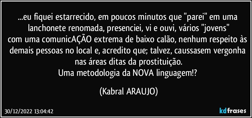 ...eu fiquei estarrecido, em poucos minutos que "parei" em uma lanchonete renomada, presenciei, vi e ouvi, vários "jovens"
com uma comunicAÇÃO extrema de baixo calão, nenhum respeito às demais pessoas no local e, acredito que; talvez, caussasem vergonha nas áreas ditas da prostituição.
Uma metodologia da NOVA linguagem!? (KABRAL ARAUJO)