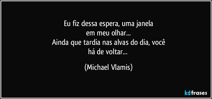Eu fiz dessa espera, uma janela
em meu olhar...
Ainda que tardia nas alvas do dia, você
há de voltar... (Michael Vlamis)