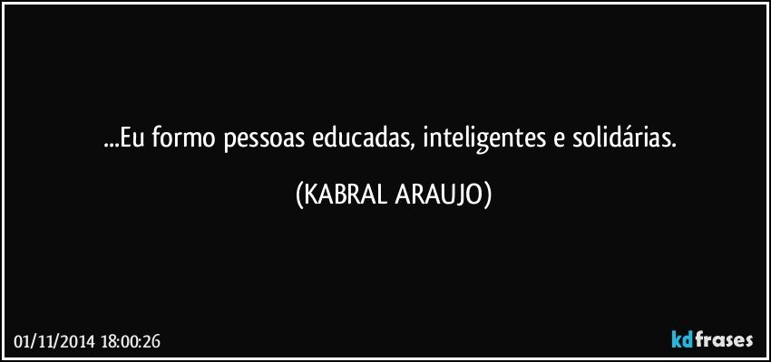 ...Eu formo pessoas educadas, inteligentes e solidárias. (KABRAL ARAUJO)