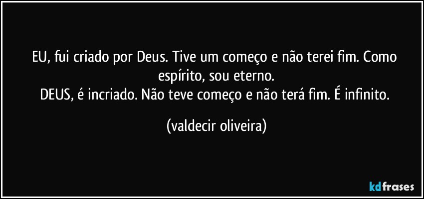 EU, fui criado por Deus. Tive um começo e não terei fim. Como espírito, sou eterno.
DEUS, é incriado. Não teve começo e não terá fim. É infinito. (valdecir oliveira)