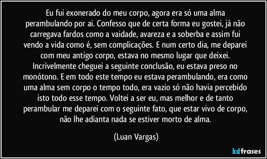 Eu fui exonerado do meu corpo, agora era só uma alma perambulando por ai. Confesso que de certa forma eu gostei, já não carregava fardos como a vaidade, avareza e a soberba e assim fui vendo a vida como é, sem complicações. E num certo dia, me deparei com meu antigo corpo, estava no mesmo lugar que deixei. Incrivelmente cheguei a seguinte conclusão, eu estava preso no monótono. E em todo este tempo eu estava perambulando, era como uma alma sem corpo o tempo todo, era vazio só não havia percebido isto todo esse tempo. Voltei a ser eu, mas melhor e de tanto perambular me deparei com o seguinte fato, que estar vivo de corpo, não lhe adianta nada se estiver morto de alma. (Luan Vargas)