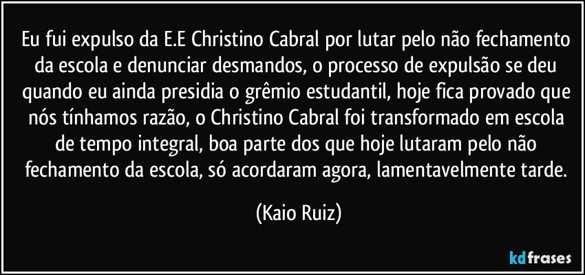 Eu fui expulso da E.E Christino Cabral por lutar pelo não fechamento da escola e denunciar desmandos, o processo de expulsão se deu quando eu ainda presidia o grêmio estudantil, hoje fica provado que nós tínhamos razão, o Christino Cabral foi transformado em escola de tempo integral, boa parte dos que hoje lutaram pelo não fechamento da escola, só acordaram agora, lamentavelmente tarde. (Kaio Ruiz)