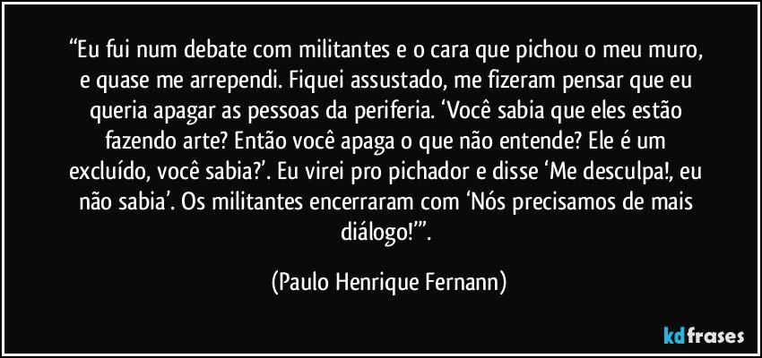 “Eu fui num debate com militantes e o cara que pichou o meu muro, e quase me arrependi. Fiquei assustado, me fizeram pensar que eu queria apagar as pessoas da periferia. ‘Você sabia que eles estão fazendo arte? Então você apaga o que não entende? Ele é um excluído, você sabia?’. Eu virei pro pichador e disse ‘Me desculpa!, eu não sabia’. Os militantes encerraram com ‘Nós precisamos de mais diálogo!’”. (Paulo Henrique Fernann)