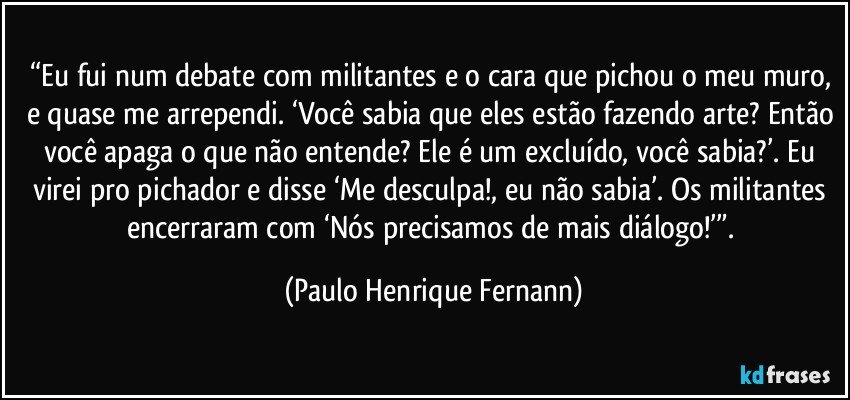 “Eu fui num debate com militantes e o cara que pichou o meu muro, e quase me arrependi. ‘Você sabia que eles estão fazendo arte? Então você apaga o que não entende? Ele é um excluído, você sabia?’. Eu virei pro pichador e disse ‘Me desculpa!, eu não sabia’. Os militantes encerraram com ‘Nós precisamos de mais diálogo!’”. (Paulo Henrique Fernann)