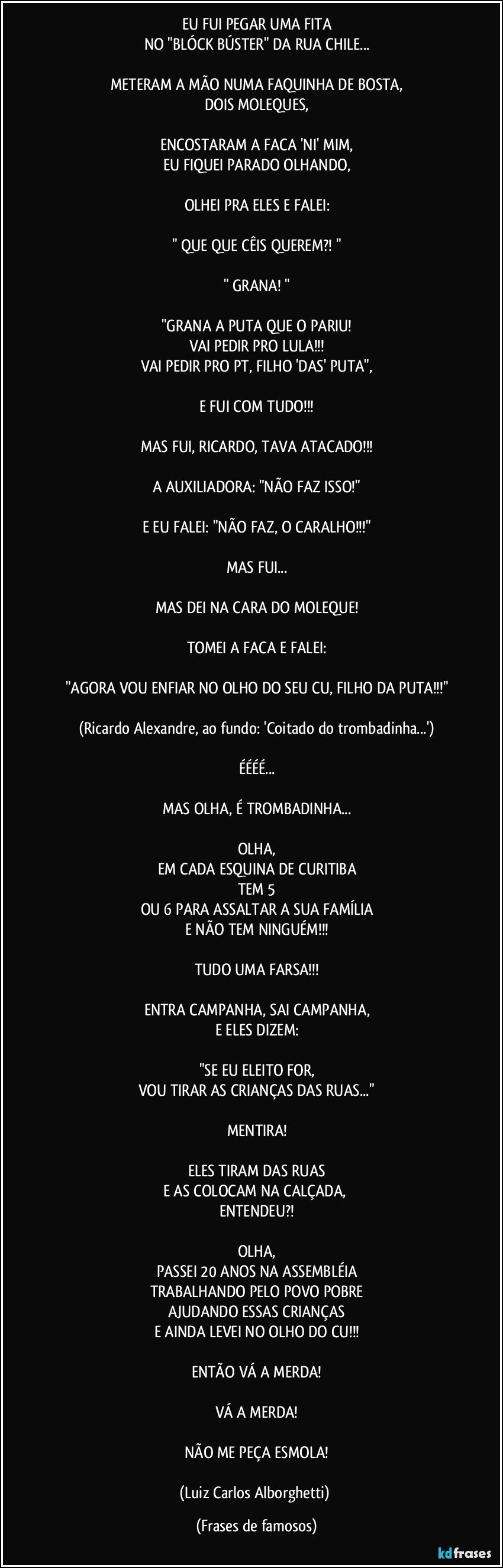 EU FUI PEGAR UMA FITA
NO "BLÓCK BÚSTER" DA RUA CHILE...

METERAM A MÃO NUMA FAQUINHA DE BOSTA,
DOIS MOLEQUES,

ENCOSTARAM A FACA 'NI' MIM,
EU FIQUEI PARADO OLHANDO,

OLHEI PRA ELES E FALEI:

" QUE QUE CÊIS QUEREM?! "

" GRANA! "

"GRANA A PUTA QUE O PARIU!
VAI PEDIR PRO LULA!!!
VAI PEDIR PRO PT, FILHO 'DAS' PUTA",

E FUI COM TUDO!!!

MAS FUI, RICARDO, TAVA ATACADO!!!

A AUXILIADORA: "NÃO FAZ ISSO!"

E EU FALEI: "NÃO FAZ, O CARALHO!!!"

MAS FUI...

MAS DEI NA CARA DO MOLEQUE!

TOMEI A FACA E FALEI:

"AGORA VOU ENFIAR NO OLHO DO SEU CU, FILHO DA PUTA!!!"

(Ricardo Alexandre, ao fundo: 'Coitado do trombadinha...')

ÉÉÉÉ...

MAS OLHA, É TROMBADINHA...

OLHA,
EM CADA ESQUINA DE CURITIBA
TEM 5
OU 6 PARA ASSALTAR A SUA FAMÍLIA
E NÃO TEM NINGUÉM!!!

TUDO UMA FARSA!!!

ENTRA CAMPANHA, SAI CAMPANHA,
E ELES DIZEM:

"SE EU ELEITO FOR,
VOU TIRAR AS CRIANÇAS DAS RUAS..."

MENTIRA!

ELES TIRAM DAS RUAS
E AS COLOCAM NA CALÇADA, 
ENTENDEU?!

OLHA,
PASSEI 20 ANOS NA ASSEMBLÉIA
TRABALHANDO PELO POVO POBRE
AJUDANDO ESSAS CRIANÇAS
E AINDA LEVEI NO OLHO DO CU!!!

ENTÃO VÁ A MERDA!

VÁ A MERDA!

NÃO ME PEÇA ESMOLA!

(Luiz Carlos Alborghetti) (Frases de famosos)