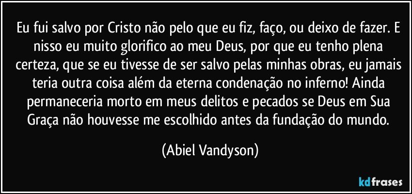 Eu fui salvo por Cristo não pelo que eu fiz, faço, ou deixo de fazer. E nisso eu muito glorifico ao meu Deus, por que eu tenho plena certeza, que se eu tivesse de ser salvo pelas minhas obras, eu jamais teria outra coisa além da eterna condenação no inferno! Ainda permaneceria morto em meus delitos e pecados se Deus em Sua Graça não houvesse me escolhido antes da fundação do mundo. (Abiel Vandyson)