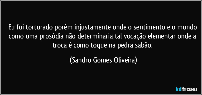 Eu fui torturado porém injustamente onde o sentimento e o mundo como uma prosódia não determinaria tal vocação elementar onde a troca é como toque na pedra sabão. (Sandro Gomes Oliveira)