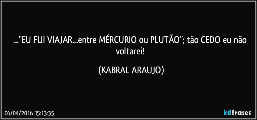 ..."EU FUI VIAJAR...entre MÉRCURIO ou PLUTÃO"; tão CEDO eu não voltarei! (KABRAL ARAUJO)