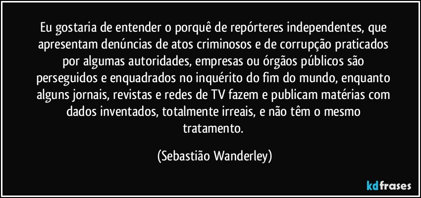 Eu gostaria de entender o porquê de repórteres independentes, que apresentam denúncias de atos criminosos e de corrupção praticados por algumas autoridades, empresas ou órgãos públicos são perseguidos e enquadrados no inquérito do fim do mundo, enquanto alguns jornais, revistas e redes de TV fazem e publicam matérias com dados inventados, totalmente irreais, e não têm o mesmo tratamento. (Sebastião Wanderley)